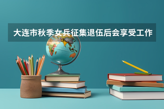 大连市秋季女兵征集退伍后会享受工作上的安置吗