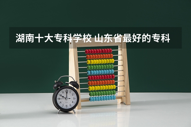 湖南十大专科学校 山东省最好的专科学校排名公办
