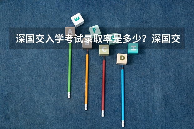 深国交入学考试录取率是多少？深国交分数线是多少？深国交报名有多少人？