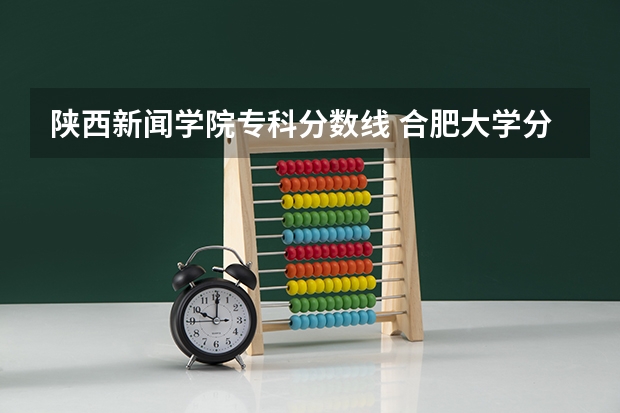 陕西新闻学院专科分数线 合肥大学分数线