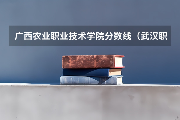 广西农业职业技术学院分数线（武汉职业技术学院专业分数线）