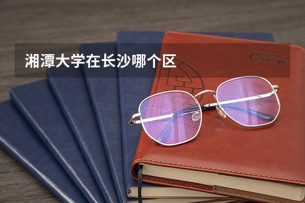 湘潭大学在长沙哪个区