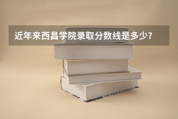 近年来西昌学院录取分数线是多少？