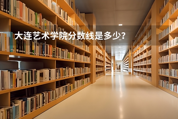 大连艺术学院分数线是多少？