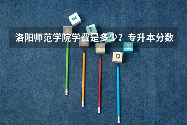 洛阳师范学院学费是多少？专升本分数线多少？