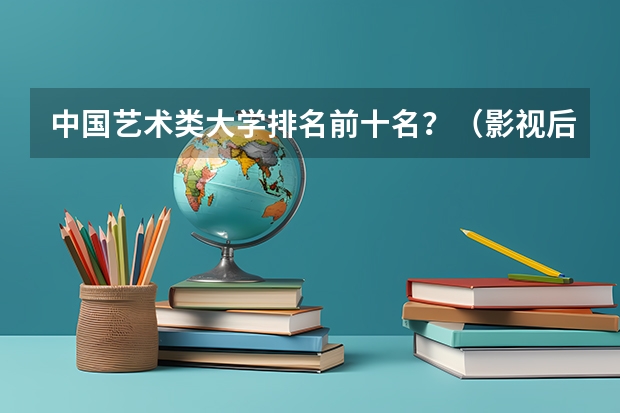 中国艺术类大学排名前十名？（影视后期制作专业大学排名）
