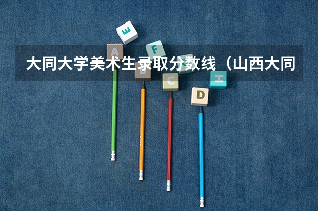 大同大学美术生录取分数线（山西大同医学院录取分数线）