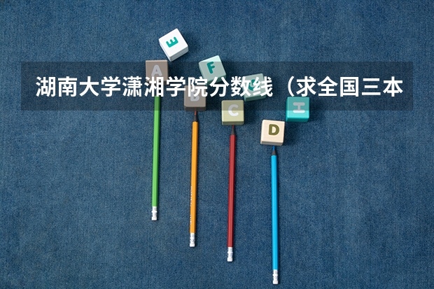 湖南大学潇湘学院分数线(求全国三本院校分数线)