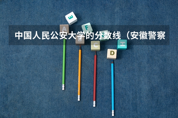 中国人民公安大学的分数线（安徽警察学院分数线）