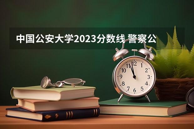 中国公安大学2023分数线 警察公安类大学分数线