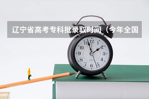 辽宁省高考专科批录取时间（今年全国各省的高考志愿填报时间是几号？）