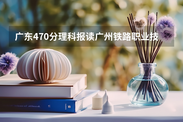 广东470分理科报读广州铁路职业技术学院成数大吗