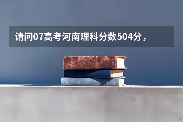 请问07高考河南理科分数504分,可以报考哪些学校(请尽量列举学校名称及分数线)?请大家帮助,谢谢大家!