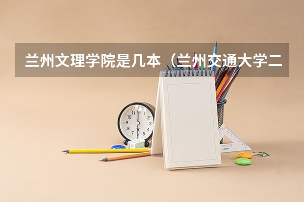 兰州文理学院是几本（兰州交通大学二本录取分数线）