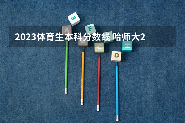 2023体育生本科分数线 哈师大2023各专业分数线