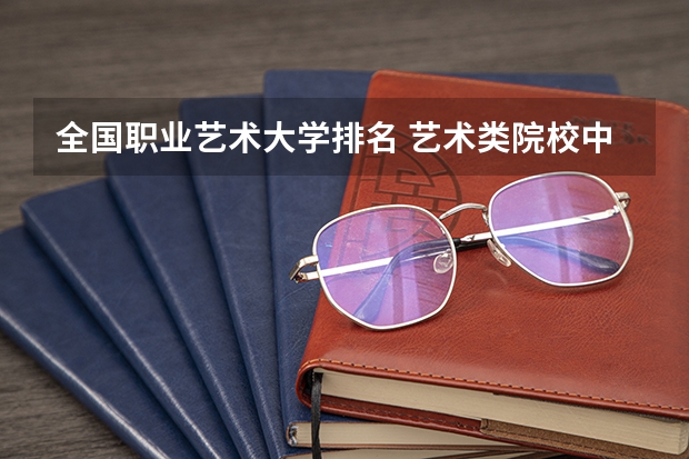 全国职业艺术大学排名 艺术类院校中国排名