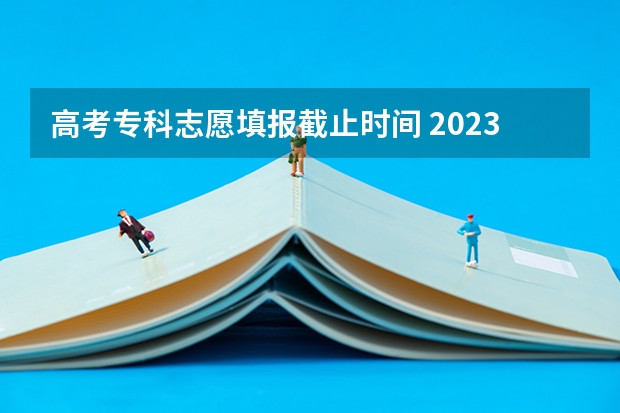 高考专科志愿填报截止时间 2023高考专科报考时间和截止时间