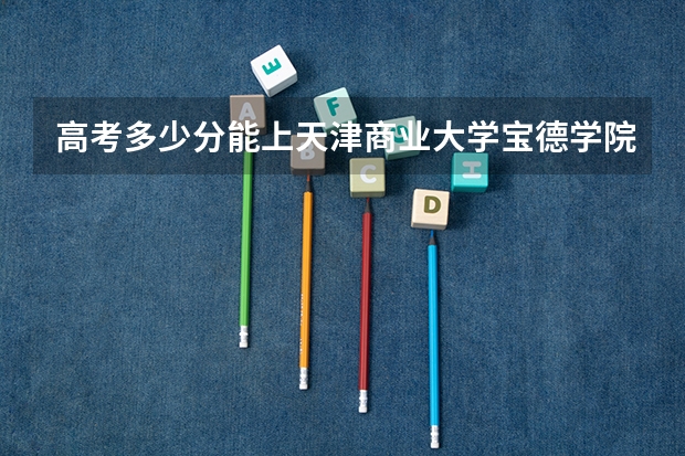 高考多少分能上天津商业大学宝德学院