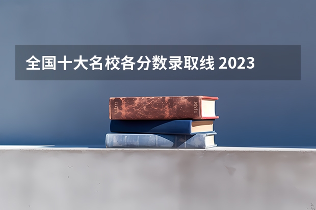 全国十大名校各分数录取线 2023各院校录取分数线
