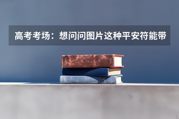 高考考场：想问问图片这种平安符能带进高考考场吗，上面有字！