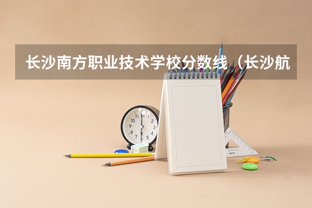 长沙南方职业技术学校分数线（长沙航空职业技术学院录取分数线？）