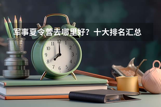 军事夏令营去哪里好？十大排名汇总