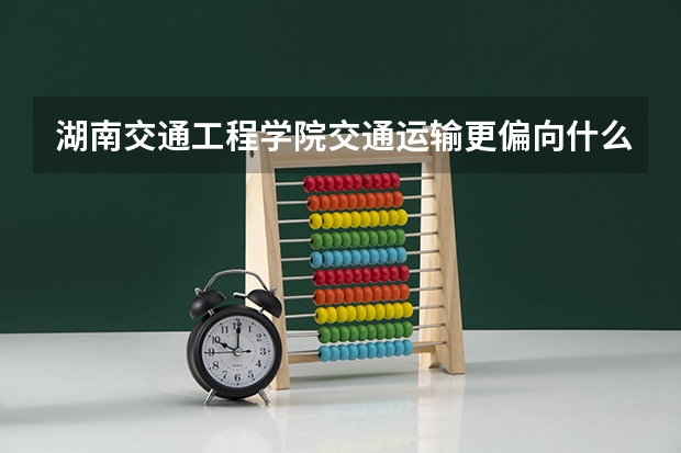 湖南交通工程学院交通运输更偏向什么专业
