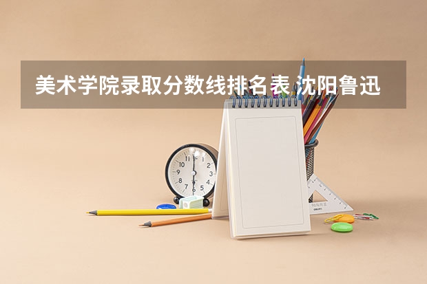 美术学院录取分数线排名表 沈阳鲁迅美术学院2023分数线