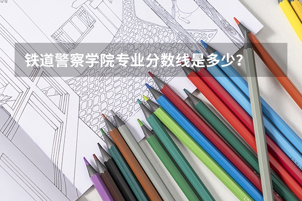 铁道警察学院专业分数线是多少？