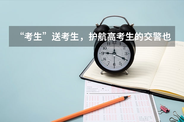 “考生”送考生，护航高考生的交警也是考生，交警考试为何能有时间送考？ 全国各地全力护航学子高考，高考为何被称为是学生的分水岭？