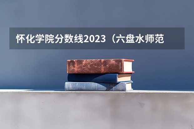 怀化学院分数线2023（六盘水师范学院专业分数线）