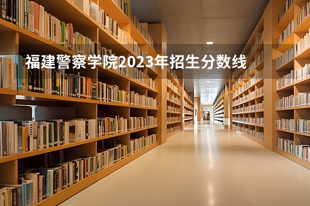 福建警察学院2023年招生分数线 河南警察学院分数线
