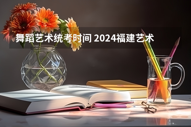 舞蹈艺术统考时间 2024福建艺术类专业统考时间