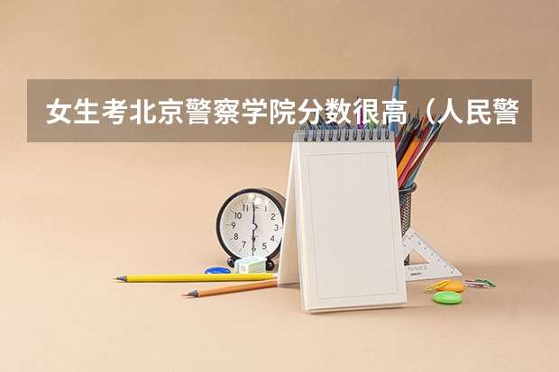 女生考北京警察学院分数很高（人民警察大学录取分数线）
