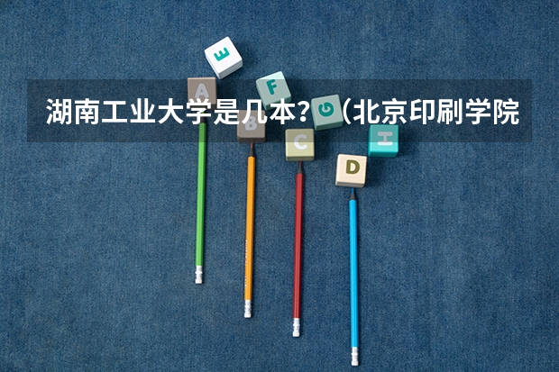 湖南工业大学是几本？（北京印刷学院是几本大学）