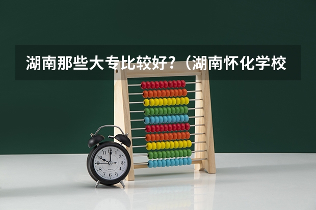 湖南那些大专比较好?（湖南怀化学校是几本）