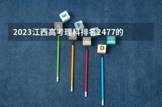 2023江西高考理科排名2477的考生报哪所大学 往年录取分数线