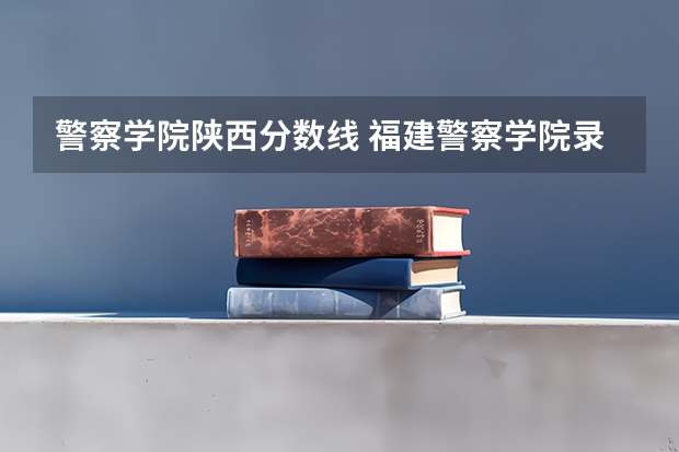 警察学院陕西分数线 福建警察学院录取分数线