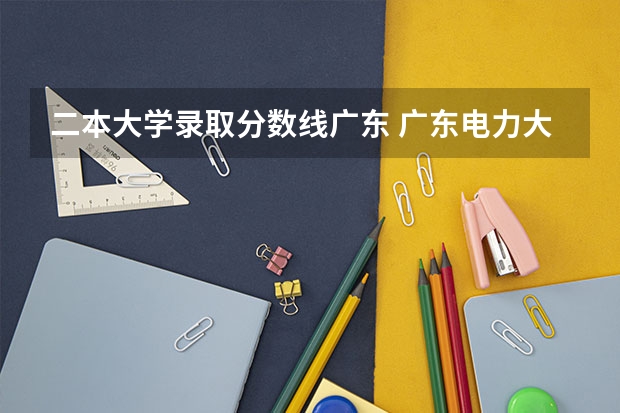 二本大学录取分数线广东 广东电力大学二本录取分数线