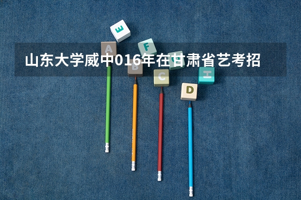 山东大学威中016年在甘肃省艺考招生人数是多少