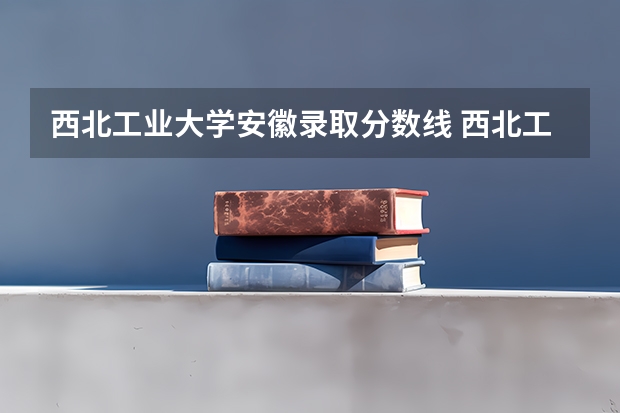 西北工业大学安徽录取分数线 西北工业大学安徽招生人数是多少