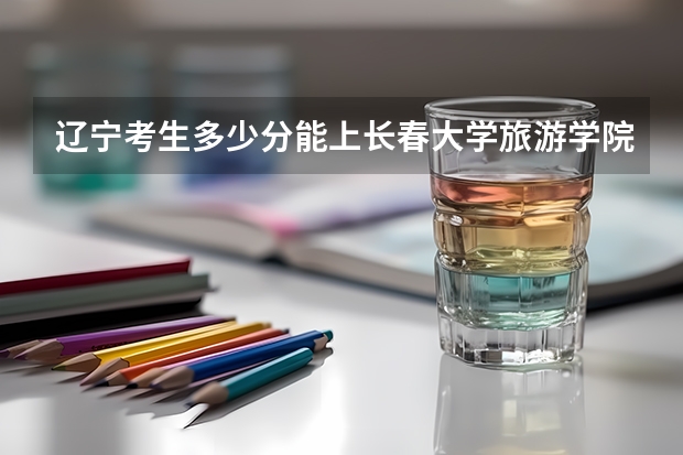 辽宁考生多少分能上长春大学旅游学院