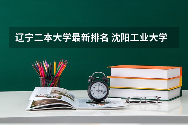 辽宁二本大学最新排名 沈阳工业大学排名