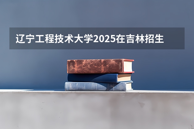 辽宁工程技术大学2025在吉林招生计划预测