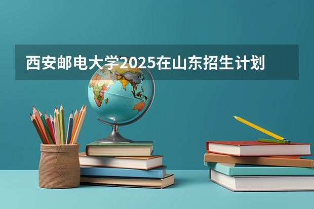 西安邮电大学2025在山东招生计划预测
