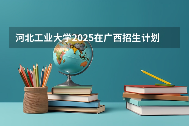 河北工业大学2025在广西招生计划预测