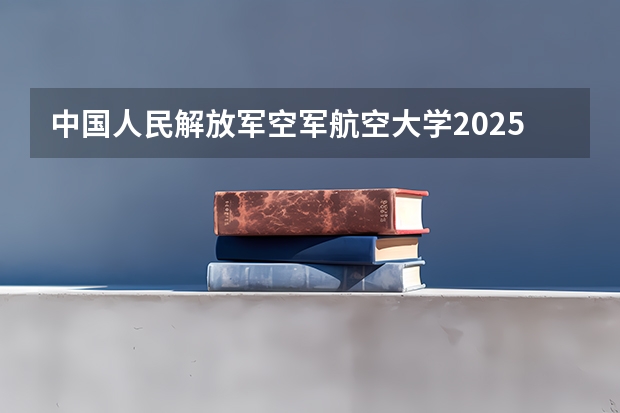 中国人民解放军空军航空大学2025在山东招生计划预测