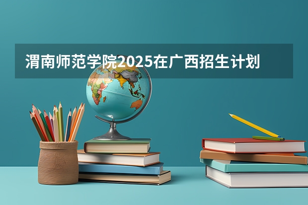 渭南师范学院2025在广西招生计划预测