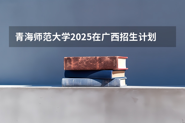 青海师范大学2025在广西招生计划预测