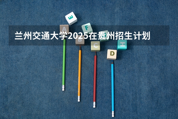 兰州交通大学2025在贵州招生计划预测